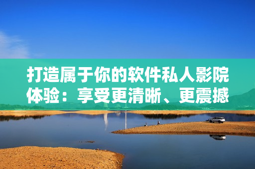 打造屬于你的軟件私人影院體驗：享受更清晰、更震撼的軟件影音效果