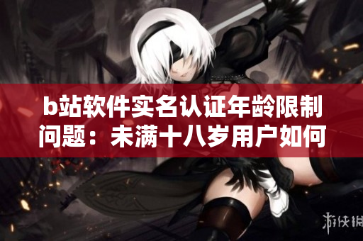 b站軟件實名認證年齡限制問題：未滿十八歲用戶如何實名認證？
