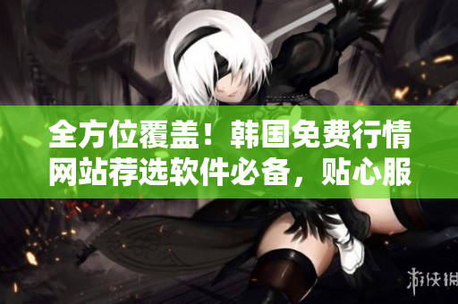 全方位覆蓋！韓國(guó)免費(fèi)行情網(wǎng)站薦選軟件必備，貼心服務(wù)讓你更專業(yè)