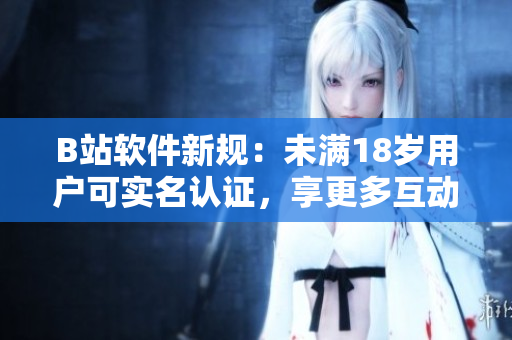 B站軟件新規(guī)：未滿18歲用戶可實(shí)名認(rèn)證，享更多互動特權(quán)