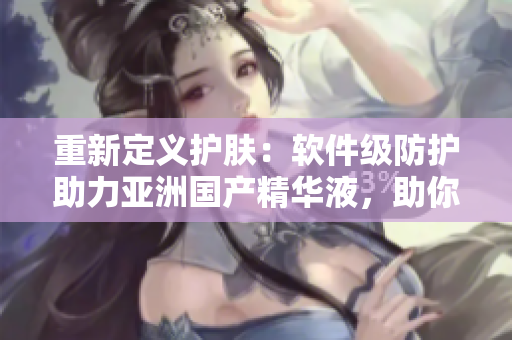 重新定義護(hù)膚：軟件級防護(hù)助力亞洲國產(chǎn)精華液，助你獲得最佳的美膚狀態(tài)！