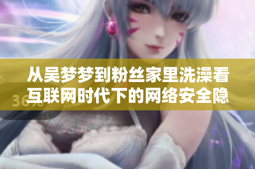 從吳夢夢到粉絲家里洗澡看互聯(lián)網(wǎng)時代下的網(wǎng)絡(luò)安全隱患與風險管理