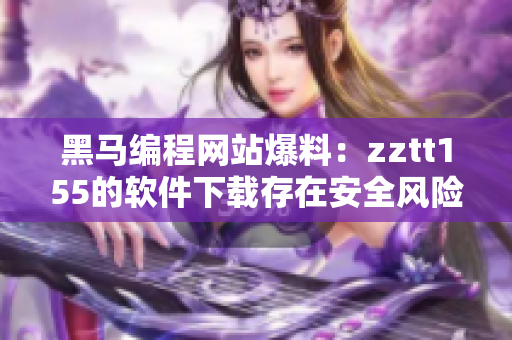 黑馬編程網(wǎng)站爆料：zztt155的軟件下載存在安全風(fēng)險