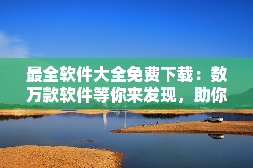 最全軟件大全免費(fèi)下載：數(shù)萬(wàn)款軟件等你來(lái)發(fā)現(xiàn)，助你工作生活更加高效便捷！