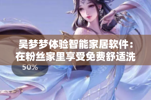 吳夢夢體驗(yàn)智能家居軟件：在粉絲家里享受免費(fèi)舒適洗澡體驗(yàn)！