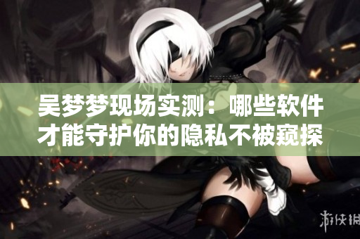 吳夢夢現(xiàn)場實測：哪些軟件才能守護你的隱私不被窺探？