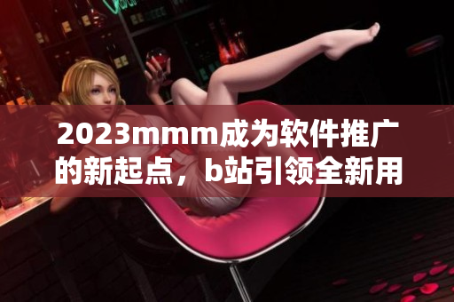 2023mmm成為軟件推廣的新起點(diǎn)，b站引領(lǐng)全新用戶入口