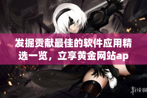 發(fā)掘貢獻(xiàn)最佳的軟件應(yīng)用精選一覽，立享黃金網(wǎng)站app全方位服務(wù)