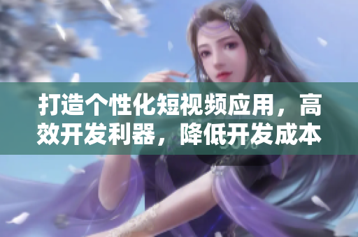 打造個(gè)性化短視頻應(yīng)用，高效開發(fā)利器，降低開發(fā)成本的開源源碼