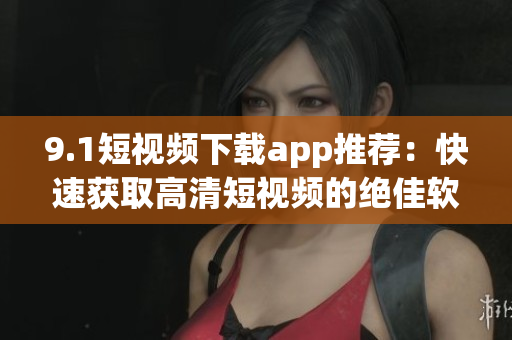 9.1短視頻下載app推薦：快速獲取高清短視頻的絕佳軟件！