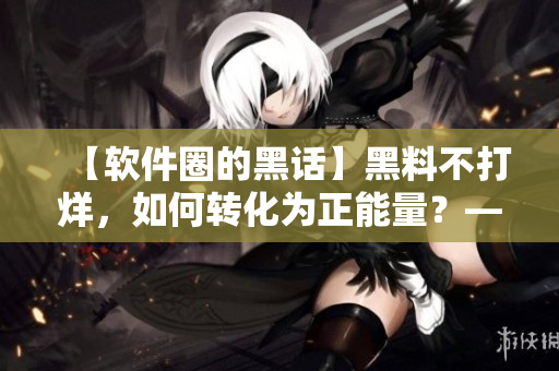 【軟件圈的黑話】黑料不打烊，如何轉(zhuǎn)化為正能量？——一名編輯的思考與探索