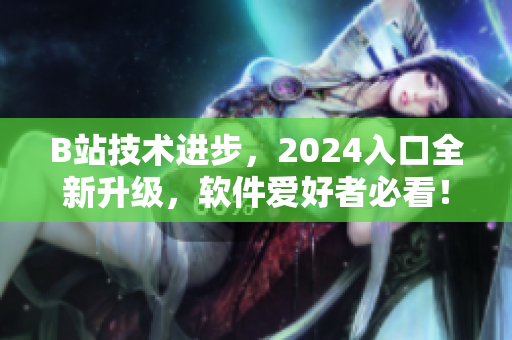 B站技術(shù)進(jìn)步，2024入口全新升級，軟件愛好者必看！