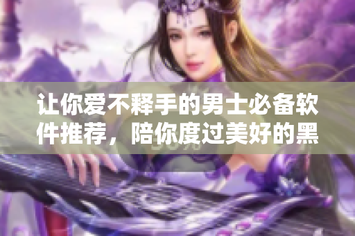 讓你愛不釋手的男士必備軟件推薦，陪你度過美好的黑夜！