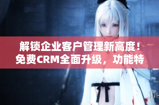 解鎖企業(yè)客戶管理新高度！免費CRM全面升級，功能特色強化