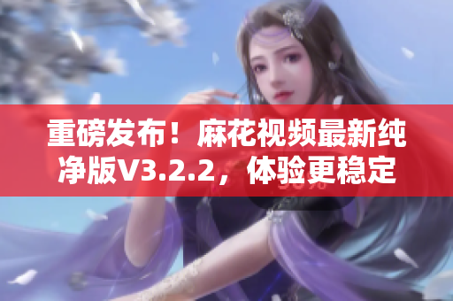 重磅發(fā)布！麻花視頻最新純凈版V3.2.2，體驗(yàn)更穩(wěn)定流暢