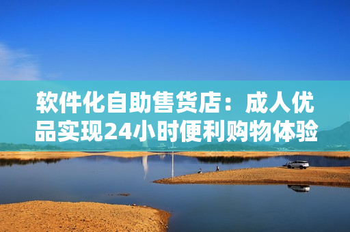 軟件化自助售貨店：成人優(yōu)品實現(xiàn)24小時便利購物體驗