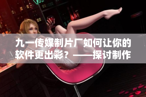 九一傳媒制片廠如何讓你的軟件更出彩？——探討制作水平的重要性