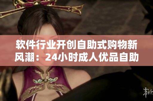 軟件行業(yè)開創(chuàng)自助式購物新風(fēng)潮：24小時成人優(yōu)品自助售貨店全新上線
