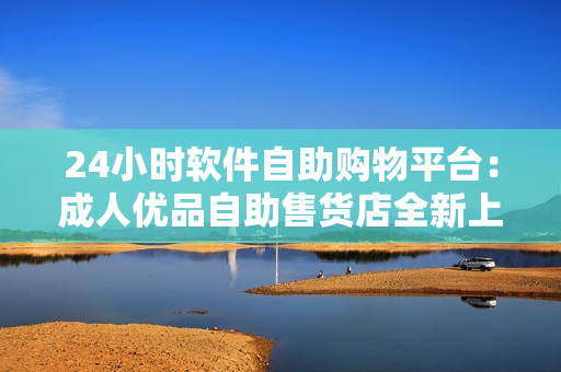 24小時(shí)軟件自助購(gòu)物平臺(tái)：成人優(yōu)品自助售貨店全新上線