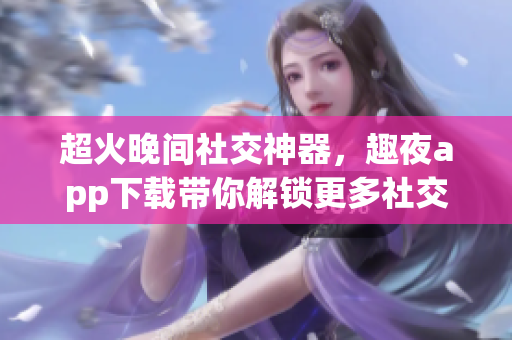 超火晚間社交神器，趣夜app下載帶你解鎖更多社交玩法！