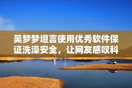 吳夢夢坦言使用優(yōu)秀軟件保證洗澡安全，讓網友感嘆科技進步