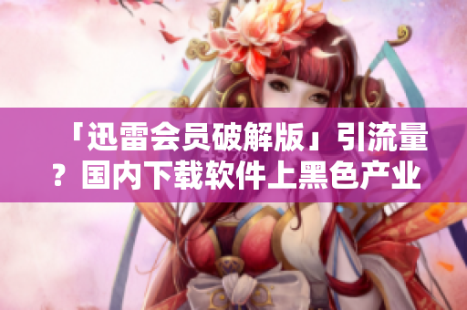 「迅雷會員破解版」引流量？國內(nèi)下載軟件上黑色產(chǎn)業(yè)鏈叢生！