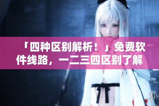 「四種區(qū)別解析！」免費軟件線路，一二三四區(qū)別了解一下！