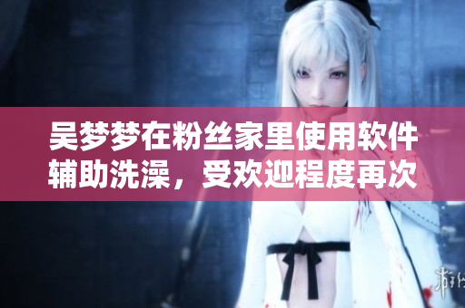 吳夢夢在粉絲家里使用軟件輔助洗澡，受歡迎程度再次升級