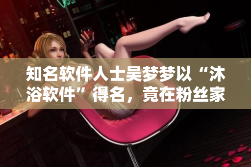知名軟件人士吳夢夢以“沐浴軟件”得名，竟在粉絲家中開啟脫衣洗澡模式