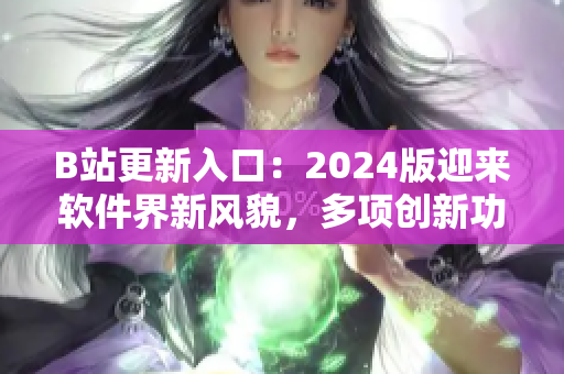 B站更新入口：2024版迎來軟件界新風貌，多項創(chuàng)新功能驚艷亮相！