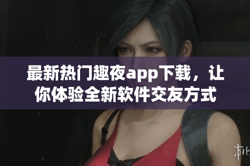 最新熱門趣夜app下載，讓你體驗全新軟件交友方式
