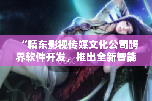 “精東影視傳媒文化公司跨界軟件開發(fā)，推出全新智能編輯工具”