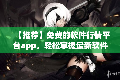 【推薦】免費(fèi)的軟件行情平臺(tái)app，輕松掌握最新軟件資訊！