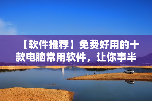 【軟件推薦】免費好用的十款電腦常用軟件，讓你事半功倍！