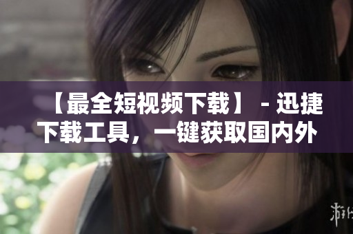 【最全短視頻下載】 - 迅捷下載工具，一鍵獲取國(guó)內(nèi)外熱門視頻！