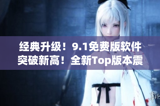 經(jīng)典升級(jí)！9.1免費(fèi)版軟件突破新高！全新Top版本震撼發(fā)布！