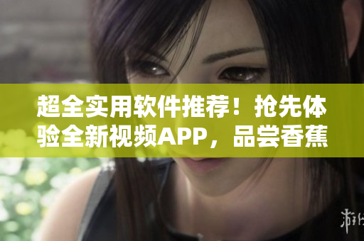 超全實(shí)用軟件推薦！搶先體驗(yàn)全新視頻APP，品嘗香蕉般甜蜜體驗(yàn)
