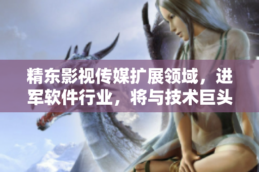 精東影視傳媒擴展領(lǐng)域，進軍軟件行業(yè)，將與技術(shù)巨頭合作打造創(chuàng)新產(chǎn)品