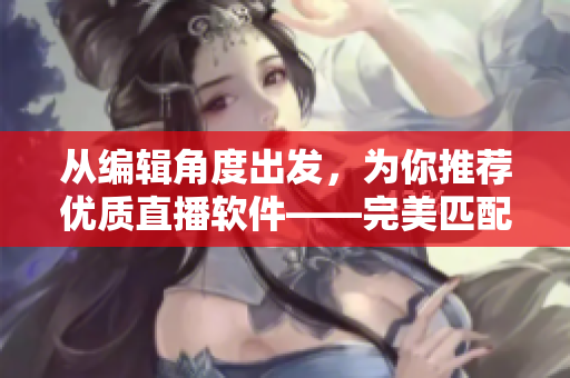 從編輯角度出發(fā)，為你推薦優(yōu)質直播軟件——完美匹配你的創(chuàng)作需求！
