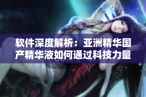 軟件深度解析：亞洲精華國產(chǎn)精華液如何通過科技力量提升肌膚護(hù)理效果
