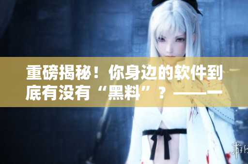 重磅揭秘！你身邊的軟件到底有沒(méi)有“黑料”？——一個(gè)編輯的調(diào)查報(bào)告