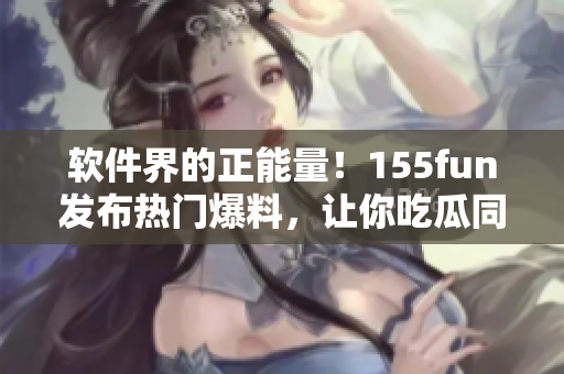 軟件界的正能量！155fun發(fā)布熱門爆料，讓你吃瓜同時收獲軟件技能！
