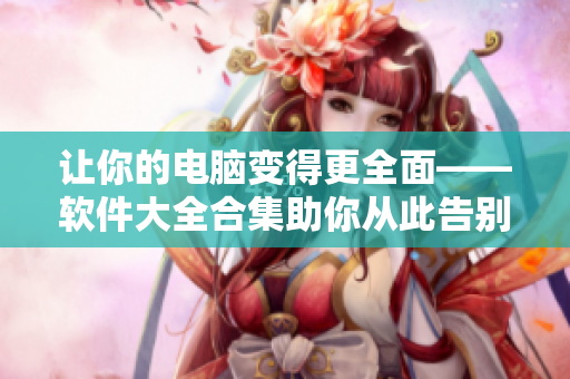讓你的電腦變得更全面——軟件大全合集助你從此告別軟件選擇困難癥！