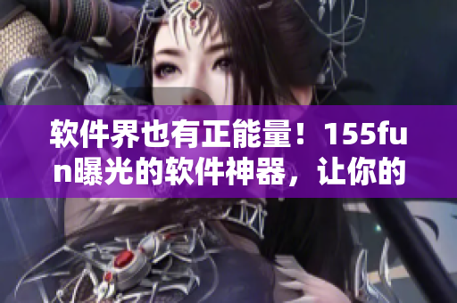 軟件界也有正能量！155fun曝光的軟件神器，讓你的工作事半功倍