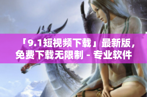 「9.1短視頻下載」最新版，免費(fèi)下載無限制 - 專業(yè)軟件資訊