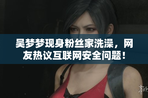 吳夢(mèng)夢(mèng)現(xiàn)身粉絲家洗澡，網(wǎng)友熱議互聯(lián)網(wǎng)安全問(wèn)題！