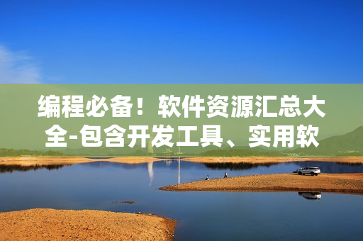 編程必備！軟件資源匯總大全-包含開發(fā)工具、實(shí)用軟件、技術(shù)教程等