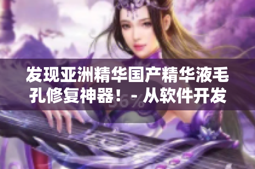 發(fā)現(xiàn)亞洲精華國產(chǎn)精華液毛孔修復(fù)神器！- 從軟件開發(fā)者角度分析其護(hù)膚功效