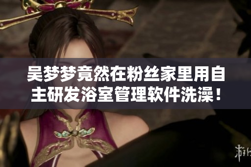 吳夢(mèng)夢(mèng)竟然在粉絲家里用自主研發(fā)浴室管理軟件洗澡！