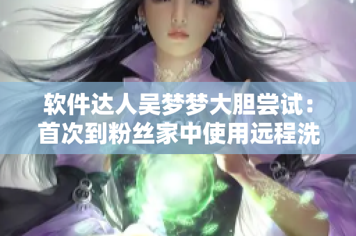軟件達(dá)人吳夢(mèng)夢(mèng)大膽嘗試：首次到粉絲家中使用遠(yuǎn)程洗澡軟件！